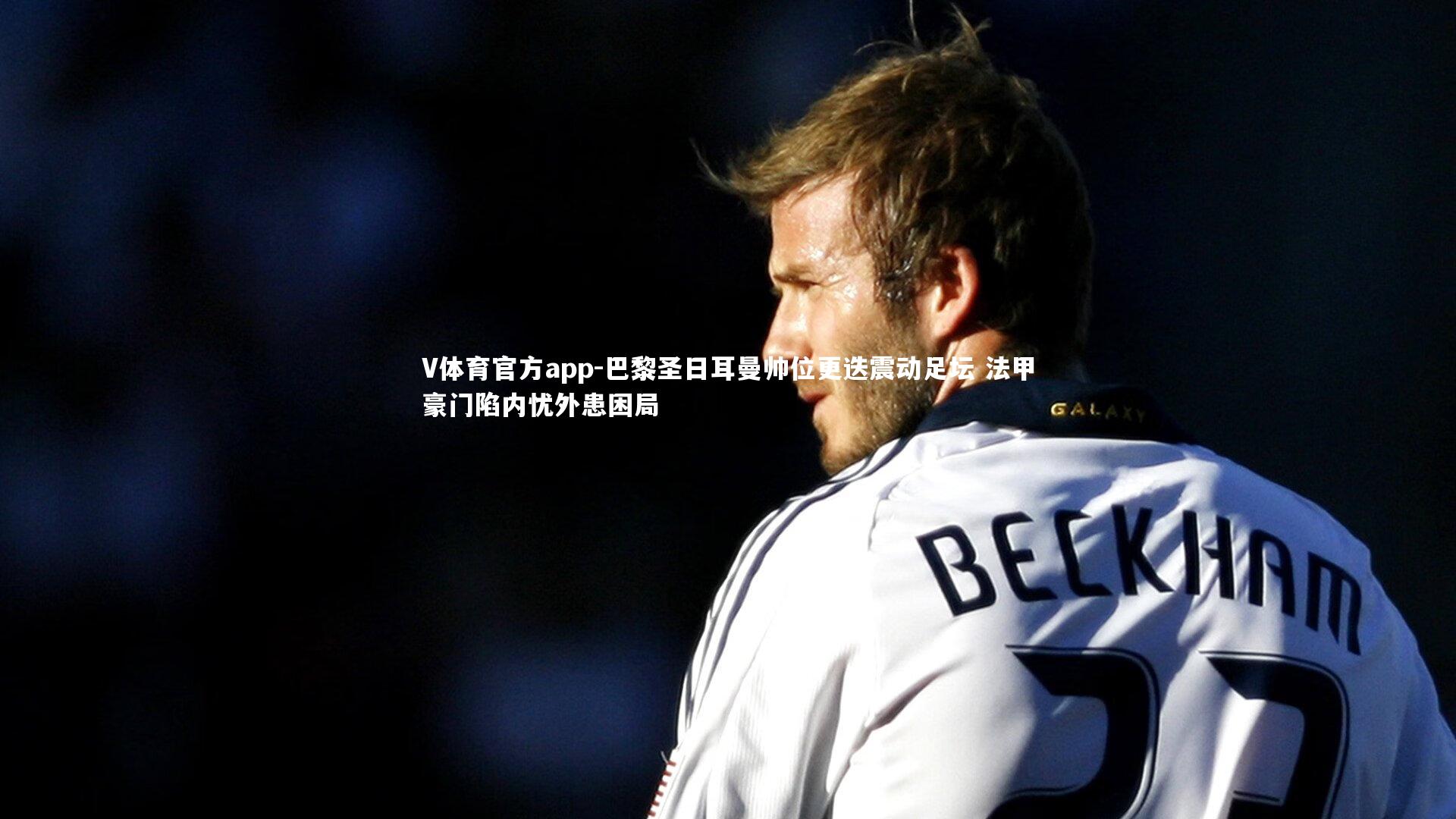 巴黎圣日耳曼帅位更迭震动足坛 法甲豪门陷内忧外患困局